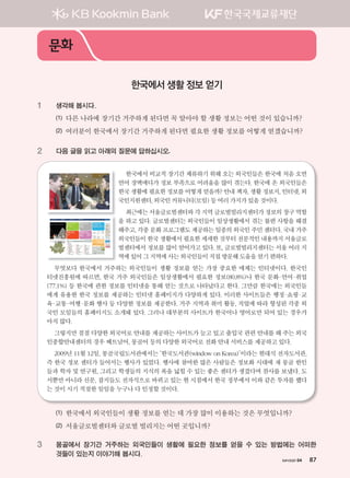 хичээл 04 87
1 생각해 봅시다.
(1) 다른 나라에 장기간 거주하게 된다면 꼭 알아야 할 생활 정보는 어떤 것이 있습니까?
(2) 여러분이 한국에서 장기간 거주하게 된다면 필요한 생활 정보를 어떻게 얻겠습니까?
2 다음 글을 읽고 아래의 질문에 답하십시오.
한국에서 비교적 장기간 체류하기 위해 오는 외국인들은 한국에 처음 오면
언어 장벽에다가 정보 부족으로 어려움을 많이 겪는다. 한국에 온 외국인들은
한국생활에필요한정보를어떻게얻을까?안내책자,생활정보지,인터넷,외
국인지원센터,외국인커뮤니티(모임)등여러가지가있을것이다.
최근에는서울글로벌센터와각지역글로벌빌리지센터가정보의창구역할
을 하고 있다. 글로벌센터는 외국인들이 일상생활에서 겪는 불편 사항을 해결
해주고,각종문화프로그램도제공하는일종의외국인주민센터다.국내거주
외국인들이한국생활에서필요한세세한것부터전문적인내용까지서울글로
벌센터에서 정보를 많이 얻어가고 있다. 또, 글로벌빌리지센터는 서울 여러 지
역에있어그지역에사는외국인들이직접방문해도움을얻기편하다.
무엇보다 한국에서 거주하는 외국인들이 생활 정보를 얻는 가장 중요한 매체는 인터넷이다. 한국인
터넷진흥원에 따르면, 한국 거주 외국인들은 일상생활에서 필요한 정보(80.8%)나 한국 문화·언어·취업
(77.1%) 등 한국에 관한 정보를 인터넷을 통해 얻는 것으로 나타났다고 한다. 그만큼 한국에는 외국인들
에게 유용한 한국 정보를 제공하는 인터넷 홈페이지가 다양하게 있다. 이러한 사이트들은 행정·쇼핑·교
육·교통·여행·문화 행사 등 다양한 정보를 제공한다. 거주 지역과 취미 활동, 직업에 따라 형성된 각종 외
국인 모임들의 홈페이지도 소개돼 있다. 그러나 대부분의 사이트가 한국어나 영어로만 되어 있는 경우가
아직많다.
그렇지만 점점 다양한 외국어로 안내를 제공하는 사이트가 늘고 있고 출입국 관련 안내를 해 주는 외국
인종합안내센터의경우베트남어,몽골어등의다양한외국어로전화안내서비스를제공하고있다.
2009년 11월 12일, 몽골국립도서관에서는 ‘한국도서관(window on Korea)’이라는 현대식 전자도서관,
즉 한국 정보 센터가 들어서는 행사가 있었다. 행사에 참여한 많은 사람들은 정보화 시대에 재 몽골 한인
들과 학자 및 연구원, 그리고 학생들의 지식의 폭을 넓힐 수 있는 좋은 센터가 생겼다며 찬사를 보냈다. 도
서뿐만 아니라 신문, 잡지들도 전자식으로 바뀌고 있는 현 시점에서 한국 정부에서 이와 같은 투자를 했다
는것이시기적절한일임을누구나다인정할것이다.
(1) 한국에서 외국인들이 생활 정보를 얻는 데 가장 많이 이용하는 것은 무엇입니까?
(2) 서울글로벌센터와 글로벌 빌리지는 어떤 곳입니까?
3 몽골에서 장기간 거주하는 외국인들이 생활에 필요한 정보를 얻을 수 있는 방법에는 어떠한
것들이 있는지 이야기해 봅시다.
문화
한국에서 생활 정보 얻기
хичээл 04 87
����������� 4_��(��) 2�_2�.indb 87 2013-10-02 �� 3:37:00
 