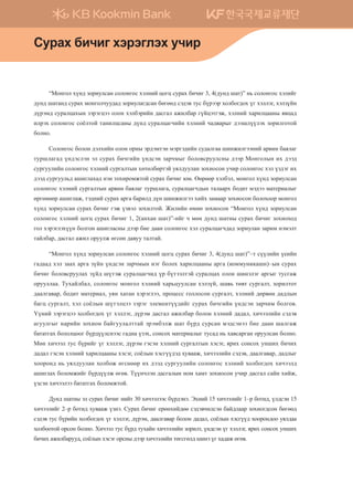 “Монгол хүнд зориулсан солонгос хэлний цогц сурах бичиг 3, 4(дунд шат)” нь солонгос хэлийг
дунд шатанд сурах монголчуудад зориулагдсан бөгөөд сэдэв тус бүрээр холбогдох үг хэллэг, хэлзүйн
дүрэмд суралцахын зэрэгцээ олон хэлбэрийн дасгал ажилбар гүйцэтгэж, хэлний харилцааны явцад
илрэх солонгос соёлтой танилцсаны дүнд суралцагчийн хэлний чадварыг дээшлүүлэх зорилготой
болно.
Солонгос болон дэлхийн олон орны эрдэмтэн мэргэдийн судалгаа шинжилгээний арвин баялаг
туршлагад үндэслэн эл сурах бичгийн үндсэн зарчмыг боловсруулсны дээр Монголын их дээд
сургуулийн солонгос хэлний сургалтын хөтөлбөртэй уялдуулан зохиосон учир солонгос хэл үздэг их
дээд сургуульд ашиглахад нэн тохиромжтой сурах бичиг юм. Өөрөөр хэлбэл, монгол хүнд зориулсан
солонгос хэлний сургалтын арвин баялаг туршлага, суралцагчдын талаарх бодит мэдээ материалыг
өргөнөөр ашиглаж, тэдний сурах арга барилд дүн шинжилгээ хийх замаар зохиосон болохоор монгол
хүнд зориулсан сурах бичиг гэж үзвэл зохилтой. Жилийн өмнө зохиосон “Монгол хүнд зориулсан
солонгос хэлний цогц сурах бичиг 1, 2(анхан шат)”-ийг ч мөн дунд шатны сурах бичиг зохиоход
гол хэрэглэхүүн болгон ашигласны дээр бие даан солонгос хэл суралцагчдад зориулан зарим нэмэлт
тайлбар, дасгал ажил оруулж өгсөн давуу талтай.
“Монгол хүнд зориулсан солонгос хэлний цогц сурах бичиг 3, 4(дунд шат)”–т сүүлийн үеийн
гадаад хэл заах арга зүйн үндсэн зарчмын нэг болох харилцааны арга (коммуникашн)–ын сурах
бичиг боловсруулах зүйд шүтэж суралцагчид үр бүтээлтэй суралцах олон шинэлэг аргыг тусгаж
орууллаа. Тухайлбал, солонгос монгол хэлний харьцуулсан хэлзүй, шавь төвт сургалт, зорилтот
даалгавар, бодит материал, уян хатан хэрэглээ, процесс голлосон сургалт, хэлний дөрвөн дадлын
багц сургалт, хэл соёлын шүтэлцээ зэрэг элементүүдийг сурах бичгийн үндсэн зарчим болгов.
Үүний зэрэгцээ холбогдох үг хэллэг, дүрэм дасгал ажилбар болон хэлний дадал, хичээлийн сэдэв
агуулгыг нарийн зохион байгуулалттай эрэмбэлж шат бүрд сурсан мэдсэнээ бие даан шалгаж
бататгах бололцоог бүрдүүлснээс гадна үзэх, сонсох материалыг тусад нь хавсарган оруулсан болно.
Мөн хичээл тус бүрийг үг хэллэг, дүрэм гэсэн хэлний сургалтын хэсэг, ярих сонсох унших бичих
дадал гэсэн хэлний харилцааны хэсэг, соёлын хэсгүүдэд хувааж, хичээлийн сэдэв, даалгавар, дадлыг
хооронд нь уялдуулан холбож өгснөөр их дээд сургуулийн солонгос хэлний холбогдох хичээлд
ашиглах боломжийг бүрдүүлж өгөв. Түүнчлэн дасгалын ном хамт зохиосон учир дасгал сайн хийж,
үзсэн хичээлээ бататгах боломжтой.
Дунд шатны эл сурах бичиг нийт 30 хичээлээс бүрдэнэ. Эхний 15 хичээлийг 1–р ботид, үлдсэн 15
хичээлийг 2–р ботид хувааж үзнэ. Сурах бичиг ерөнхийдөө сэдэвчилсэн байдлаар зохиогдсон бөгөөд
сэдэв тус бүрийн холбогдох үг хэллэг, дүрэм, даалгавар болон дадал, соёлын хэсгүүд хоорондоо уялдаа
холбоотой орсон болно. Хичээл тус бүрд тухайн хичээлийн зорилт, үндсэн үг хэллэг, ярих сонсох унших
бичих ажилбарууд, соёлын хэсэг орсны дээр хичээлийн төгсгөлд шинэ үг хадаж өгөв.
Vejgh dnxnu htjtulth exnj
����������� 4_��(��) 2�_2�.indb 8 2013-10-02 �� 3:36:36
 