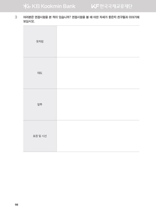 98
3	여러분은 면접시험을 본 적이 있습니까? 면접시험을 볼 때 어떤 자세가 좋은지 친구들과 이야기해
보십시오.
옷차림
태도
말투
표정 및 시선
����������� 4_��(��) 2�_2�.indb 98 2013-10-02 �� 3:37:01
 