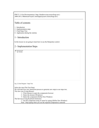 PWCT 1.9 Art Documentation ( http://doublesvsoop.sourceforge.net )
2006-2013, Mahmoud Fayed ( msfclipper@users.sourceforge.net )
_____________________________________________________________________________________
Table of contents
1 - Introduction
2 - Implementation steps
3 - Final Steps Tree
4 - Application during the runtime
1 - Introduction
In this lesson we are going to learn how to use the Datepicker control.
2 - Implementation Steps
Fig. (1) Goal Desginer - Steps Tree
Select the step (The First Step)
We will start now new interaction process to generate new steps to our steps tree.
The slow way (Using Mouse):
1 - Click Interact to open the components browser
2 - Select the domain (Windows)
3 - Select the component (Define New Window)
The fast way (Using Keyboard shortcuts):
1 - Get the component using its name by typing (Define New Window)
Note : Stop typing when you see the required component is selected
 