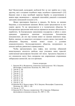 Как? Всемогущий, всемудрый, всеблагой Бог не мог прийти ни к чему
другому, как к созданию подобного мира, подобного страшилища?» [12]
Бакунин имел в виду всеобщий характер борьбы за существование в
живом мире, являющемся «…кровавой гекатомбой, ужасной и плачевной
трагедией, написанной голодом» [13].
Живое приговорено бороться и страдать. Не Богом, по мнению
Бакунина, а естественными законами. Жизнь одних продолжается за счет
смерти других. То же продолжается и в человеческом обществе. За
благородными предлогами войн всегда скрывается желание обогатиться и
поработить. За благородными заявлениями государства о заботе о своих
гражданах скрывается циничная эксплуатация большинства
меньшинством. До сих пор человек живет по законам животного мира.
Выйти, наконец, из животного состояния и сделать жизнь счастливой, по
убеждению Бакунина, человек может только в условиях
социалистического, безгосударственного общества, построенного на
началах свободы, равенства и справедливости.
Чтобы прочувствовать весь пафос, всю патетику обвинений
воинствующего апологета свободы, надо учитывать накал страстей,
свойственный философским баталиям той эпохи. Аргументы Бакунина и
его оппонентов могут быть интересны как современным сторонникам
либеральных ценностей, так и их критикам.
Список литературы
1. Бакунин М.А. Федерализм, социализм и антитеологизм / М.А. Бакунин.
Философия. Социология. Политика. М., 1989. С.43.
2. Там же. С. 44.
3. Там же. С. 45.
4. Там же. С. 51.
5. Там же. С. 68.
6. Там же. С. 67.
7. Там же. С. 70.
8. Там же. С. 85.
9. Там же. С. 92.
10.Бакунин М.А. Наука и народ / М.А. Бакунин. Философия. Социология.
Политика. М., 1989. С. 126.
11.Там же. С. 135.
12.Бакунин М.А. Письма о патриотизме / М.А. Бакунин. Избранные
философские сочинения и письма. М., 1987. С. 338.
Copyright ОАО «ЦКБ «БИБКОМ» & ООО «Aгентство Kнига-Cервис»
 