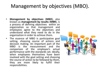 Management by objectives (MBO).
• Management by objectives (MBO), also
known as management by results (MBR), is
a process of defining objectives within an
organization so that management and
employees agree to the objectives and
understand what they need to do in the
organization in order to achieve them.
• The essence of MBO is participative goal
setting, choosing course of actions and
decision making. An important part of the
MBO is the measurement and the
comparison of the employee’s actual
performance with the standards set. Ideally,
when employees themselves have been
involved with the goal setting and choosing
the course of action to be followed by them,
they are more likely to fulfill their
responsibilities.
 