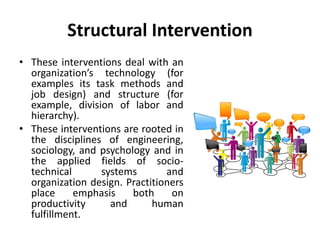 Structural Intervention
• These interventions deal with an
organization’s technology (for
examples its task methods and
job design) and structure (for
example, division of labor and
hierarchy).
• These interventions are rooted in
the disciplines of engineering,
sociology, and psychology and in
the applied fields of socio-
technical systems and
organization design. Practitioners
place emphasis both on
productivity and human
fulfillment.
 