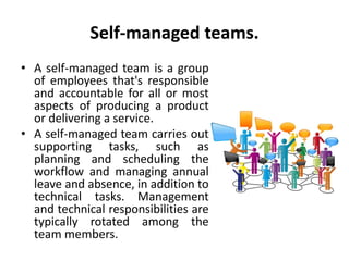 Self-managed teams.
• A self-managed team is a group
of employees that's responsible
and accountable for all or most
aspects of producing a product
or delivering a service.
• A self-managed team carries out
supporting tasks, such as
planning and scheduling the
workflow and managing annual
leave and absence, in addition to
technical tasks. Management
and technical responsibilities are
typically rotated among the
team members.
 