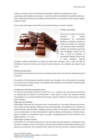 05 de março, 2013
Autor: Teresa Batista | tbbatista
Artigo escrito para a Revista Complexo Magazine | Saúde: Bem-estar e Nutrição
Website pessoal: http://tbbatista.pt
amargo o chocolate, maior a concentração de flavonóides, substâncias antioxidantes do cacau
responsáveis pela proteção contra doenças” – seriam necessárias três tabletes de chocolate de leite para
obter o efeito proporcionado por uma tablete de chocolate preto (o que equivale a muitas calorias, gordura
e açúcar a mais!).
Vamos, então, listar alguns dos benefícios de que pode desfrutar ao consumir chocolate:
Combate o mau-humor
Parece que o simples ato de cheirar
chocolate nos acalma!
Investigadores da Universidade
Middlesex, na Inglaterra, avaliaram a
reação das pessoas em ambientes
com diferentes odores e Neil Martin,
professor de psicologia responsável
pela investigação, revelou que “Ao
sentir o aroma de chocolate, os
participantes relataram menor stress
e maior satisfação. Algumas
atividades cerebrais relacionadas ao estado de alerta foram reduzidas”. Isto, já para não falar da
feniletilamina, presente no cacau, que nos põe mais bem dispostos, e do magnésio, que regula o nosso
humor.
Diminui a pressão arterial
Os flavonóides encontrados no cacau levam à produção de óxido nítrico, que estimula a dilatação dos vasos
sanguíneos.
Uma análise a 850 participantes saudáveis descobriu que chocolates ricos em flavonóides (ou produtos
com cacau) tinham um efeito pequeno, mas estatisticamente significativo na diminuição da pressão arterial
num curto espaço de tempo.
Contribui para o bom funcionamento do cérebro
Um estudo do ano passado, publicado na revista Hypertension, descobriu que uma caneca de cacau pode
ser benéfica para um cérebro em envelhecimento – nesse estudo, os idosos que receberam bebidas
achocolatadas com uma alta quantidade de flavonóides, obtiveram melhoras a nível de exercício cerebral
após 8 semanas.
Afinal, não causa borbulhas!
Elphee Medici refere que não é mais que um mito, acrescentando que “não existem alimentos que causem
acne, apesar de haver algumas evidências de que uma alimentação não saudável (rica em hidratos de
carbono refinados, pobre em frutas e vegetais), possa ser um fator”. Ironicamente, o chocolate (tanto o preto
como o de leite) possui um baixo índice glicémico, levando a efeitos mais favoráveis a nível da insulina e
açúcar no sangue (e, provavelmente, para a sua pele!), comparativamente com outros alimentos, como
bebidas doces ou marshmallows.
Pode proteger de ataques cardíacos
O chocolate é rico em gordura saturada, mas o tipo de gordura saturada presenta na manteiga de cacau
não eleva o colesterol, como os outros tipos. Um estudo da Universidade de Cambridge descobriu que as
pessoas que consumiam mais chocolate corriam menos 37% de risco de sofrer de doenças cardíacas e
 