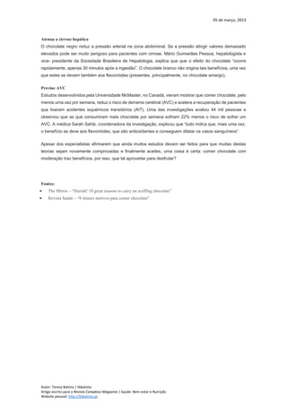 05 de março, 2013
Autor: Teresa Batista | tbbatista
Artigo escrito para a Revista Complexo Magazine | Saúde: Bem-estar e Nutrição
Website pessoal: http://tbbatista.pt
Atenua a cirrose hepática
O chocolate negro reduz a pressão arterial na zona abdominal. Se a pressão atingir valores demasiado
elevados pode ser muito perigoso para pacientes com cirrose. Mário Guimarães Pessoa, hepatologista e
vice- presidente da Sociedade Brasileira de Hepatologia, explica que que o efeito do chocolate “ocorre
rapidamente, apenas 30 minutos após a ingestão”. O chocolate branco não origina tais benefícios, uma vez
que estes se devem também aos flavonóides (presentes, principalmente, no chocolate amargo).
Previne AVC
Estudos desenvolvidos pela Universidade McMaster, no Canadá, vieram mostrar que comer chocolate, pelo
menos uma vez por semana, reduz o risco de derrame cerebral (AVC) e acelera a recuperação de pacientes
que tiveram acidentes isquémicos transitórios (AIT). Uma das investigações avaliou 44 mil pessoas e
observou que as que consumiram mais chocolate por semana sofriam 22% menos o risco de sofrer um
AVC. A médica Sarah Sahib, coordenadora da investigação, explicou que “tudo indica que, mais uma vez,
o benefício se deve aos flavonóides, que são antioxidantes e conseguem dilatar os vasos sanguíneos”.
Apesar dos especialistas afirmarem que ainda muitos estudos devem ser feitos para que muitas destas
teorias sejam novamente comprovadas e finalmente aceites, uma coisa é certa: comer chocolate com
moderação traz benefícios, por isso, que tal aproveitar para desfrutar?
Fontes:
 The Mirror – “Hurrah! 10 great reasons to carry on scoffing chocolate”
 Revista Saúde – “8 ótimos motivos para comer chocolate”
 