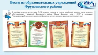 5
2 сентября педагоги детского сада № 94 получили грамоты за участие в районном конкурсе среди педагогов
образовательных учреждений Фрунзенского района "Школа Дорожных наук - 2015" в номинации
"Материалы о работе с родителями по профилактике детского дорожно-транспортного травматизма".
 