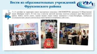 5
5 и 6 сентября на территории нового выставочного комплекса «ЭКСПОФОРУМ» проходила X Общественная
акция «Выбираю спорт!». В этом году в качестве зрителей выставку посетили учащиеся школ Фрунзенского
района. Ребята смогли узнать, какими видами спорта можно заниматься в Санкт-Петербурге, пообщаться
со специалистами, увидеть многие виды спорта вживую и попробовать себя в них.
 