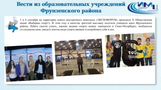 5
5 и 6 сентября на территории нового выставочного комплекса «ЭКСПОФОРУМ» проходила X Общественная
акция «Выбираю спорт!». В этом году в качестве зрителей выставку посетили учащиеся школ Фрунзенского
района. Ребята смогли узнать, какими видами спорта можно заниматься в Санкт-Петербурге, пообщаться
со специалистами, увидеть многие виды спорта вживую и попробовать себя в них.
 