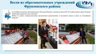 12
8 сентября состоялась ежегодная акция «Гвоздика Памяти», учащиеся школы № 310 в День памяти жертв блокады
Ленинграда принесли алые гвоздики.
Ребята из совета старшеклассников организовали радиолинейку и возложили цветы к Доту на Альпийском
переулке.
 