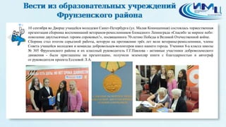 4
10 сентября во Дворце учащейся молодежи Санкт-Петербурга (ул. Малая Конюшенная) состоялась торжественная
презентация сборника воспоминаний ветеранов-ремесленников блокадного Ленинграда «Спасибо за мирное небо:
поколение двухтысячных героям сороковых!», посвященного 70-летию Победы в Великой Отечественной войне.
Сборник стал итогом серьезной работы, которую на протяжении трёх лет вели ветераны-ремесленники, члены
Совета учащейся молодежи и команды добровольцев-волонтеров школ нашего города. Ученики 8-а класса школы
№ 305 Фрунзенского района и их классный руководитель Г.Г.Павлова - активные участники добровольческого
движения - были приглашены на презентацию, получили экземпляр книги с благодарностью и автограф
от руководителя проекта Еселевой Л.А.
 