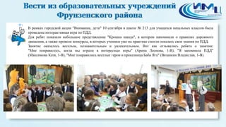 1
В рамках городской акции "Внимание, дети" 10 сентября в школе № 213 для учащихся начальных классов была
проведена интерактивная игра по ПДД.
Для ребят показали небольшое представление "Крошка шкода", в котором напомнили о правилах дорожного
движения, а также провели конкурсы, в которых ученики уже на практике смогли показать свои знания по ПДД.
Занятие оказалось веселым, познавательным и увлекательным. Вот как отзывались ребята о занятии:
"Мне понравилось, когда мы играли в интересные игры" (Арина Леонова, 1-В), "Я запомнила ПДД"
(Максимова Катя, 1-В), "Мне понравились веселые герои и проказница Баба Яга" (Вязанкин Владислав, 1-В).
 