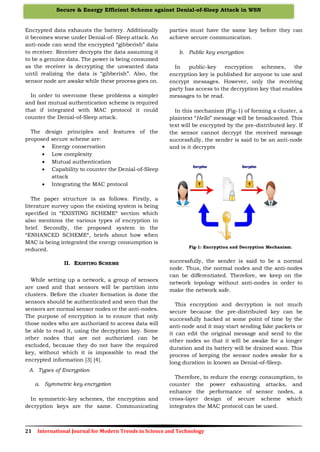 21 International Journal for Modern Trends in Science and Technology
Secure & Energy Efficient Scheme against Denial-of-Sleep Attack in WSN
Encrypted data exhausts the battery. Additionally
it becomes worse under Denial-of- Sleep attack. An
anti-node can send the encrypted “gibberish” data
to receiver. Receiver decrypts the data assuming it
to be a genuine data. The power is being consumed
as the receiver is decrypting the unwanted data
until realizing the data is “gibberish”. Also, the
sensor node are awake while these process goes on.
In order to overcome these problems a simpler
and fast mutual authentication scheme is required
that if integrated with MAC protocol it could
counter the Denial-of-Sleep attack.
The design principles and features of the
proposed secure scheme are:
 Energy conservation
 Low complexity
 Mutual authentication
 Capability to counter the Denial-of-Sleep
attack
 Integrating the MAC protocol
The paper structure is as follows. Firstly, a
literature survey upon the existing system is being
specified in “EXISTING SCHEME“ section which
also mentions the various types of encryption in
brief. Secondly, the proposed system in the
“ENHANCED SCHEME“, briefs about how when
MAC is being integrated the energy consumption is
reduced.
II. EXISTING SCHEME
While setting up a network, a group of sensors
are used and that sensors will be partition into
clusters. Before the cluster formation is done the
sensors should be authenticated and seen that the
sensors are normal sensor nodes or the anti-nodes.
The purpose of encryption is to ensure that only
those nodes who are authorized to access data will
be able to read it, using the decryption key. Some
other nodes that are not authorized can be
excluded, because they do not have the required
key, without which it is impossible to read the
encrypted information [3] [4].
A. Types of Encryption
a. Symmetric key encryption
In symmetric-key schemes, the encryption and
decryption keys are the same. Communicating
parties must have the same key before they can
achieve secure communication.
b. Public key encryption
In public-key encryption schemes, the
encryption key is published for anyone to use and
encrypt messages. However, only the receiving
party has access to the decryption key that enables
messages to be read.
In this mechanism (Fig-1) of forming a cluster, a
plaintext “Hello” message will be broadcasted. This
text will be encrypted by the pre-distributed key. If
the sensor cannot decrypt the received message
successfully, the sender is said to be an anti-node
and is it decrypts
Fig-1: Encryption and Decryption Mechanism.
successfully, the sender is said to be a normal
node. Thus, the normal nodes and the anti-nodes
can be differentiated. Therefore, we keep on the
network topology without anti-nodes in order to
make the network safe.
This encryption and decryption is not much
secure because the pre-distributed key can be
successfully hacked at some point of time by the
anti-node and it may start sending fake packets or
it can edit the original message and send to the
other nodes so that it will be awake for a longer
duration and its battery will be drained soon. This
process of keeping the sensor nodes awake for a
long duration in known as Denial-of-Sleep.
Therefore, to reduce the energy consumption, to
counter the power exhausting attacks, and
enhance the performance of sensor nodes, a
cross-layer design of secure scheme which
integrates the MAC protocol can be used.
 