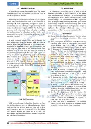 22 International Journal for Modern Trends in Science and Technology
Volume: 2 | Issue: 05 | May 2016 | ISSN: 2455-3778IJMTST
III. ENHANCED SCHEME
In order to overcome the drawbacks of the above
discussed scheme, the enhanced scheme that is
the MAC protocol is used.
A message authentication code (MAC) [5]-[9] is a
short piece of information used to authenticate a
message. A MAC algorithm, accepts as input a
secret key and an arbitrary-length message to be
authenticated, and outputs a MAC. The MAC value
protects both a message's data integrity as well as
its authenticity, by allowing verifiers (who also
possess the secret key) to detect any changes to the
message content.
In MAC protocol, all the nodes will be having the
MAC algorithm. Here, the sender node will have a
key (k) and uses the message to run in the MAC
algorithm to get the MAC tag. The message and the
MAC tag are then sent to the receiver node. The
receiver node in turn runs the message portion of
the transmission through the same MAC algorithm
using the same key, producing another MAC tag.
The receiver then compares the first MAC tag
received in the transmission to the second
generated MAC tag. If they are matched, the
message was not altered during transmission and
it is not an anti-node. If the MAC function is not
matched (Fig-2).
Fig-2: MAC functioning
MAC protocol uses the hashing function so that
the authentication process takes places at a faster
rate, so that the system wake-up time will be less
and the energy will not be drained soon. Therefore
the normal nodes are kept as it is and the
anti-nodes are labeled malicious and are neglected
for further transmission.
IV. CONCLUSION
In this paper, an enhancement of MAC protocol
has been proposed to save the energy in the nodes
in a wireless sensor network. The main advantage
of this protocol is less power exhaustion and usage
of less energy. The involvement of MAC Algorithm
and its tag in every message transfer gives more
authenticity and also reduces wakeup time of the
node. Hence the proposed MAC protocol helps to
uphold the energy efficiency and power
exhaustions of the wireless sensor networks
REFERENCES
[1] Zheng, Jun, and Abbas Jamalipour. Wireless sensor
networks: a networking perspective. Wiley. com,
2009.
[2] Kaur, Simerpreet, MdAtaullah, and Monika Garg.
"Security from Denial of Sleep Attack in Wireless
SensorNetwork." INTERNATIONAL JOURNAL OF
COMPUTERS & TECHNOLOGY 4.2 (2013): 419-425.
[3] P. Ganesan, R. Venugopalan, P. Peddabachagari, A.
Dean, F. Mueller, and M. Sichitiu, “Analyzing and
modeling encryption overhead for sensor network
nodes,” in Proc. ACM 2nd ACM Int. Conf. Wireless
Sensor Netw. Appl. (WSNA), San Diego, CA, USA,
2003, pp. 151–159.
[4] W. Liu, R. Luo, and H. Yang, “Cryptography
overhead evaluation and analysis for wireless sensor
networks,” in Proc. WRI Int. Conf. Commun. Mobile
Comput. (CMC), Kunming, China, Jan. 2009, pp.
496–501.
[5] A. Bachir, M. Dohler, T. Watteyne, and K. K. Leung,
“MAC essentials for wireless sensor networks,” IEEE
Commun. Surv. Tuts., vol. 12, no. 2, pp. 222–248,
Second Quarter 2010.
[6] J. Kabara and M. Calle, “MAC protocols used by
wireless sensor networks and a general method of
performance evaluation,” Int. J. Distrib. Sensor
Netw., vol. 2012, pp. 1–11, 2012, Art. ID 834784.
[7] P. Huang, L. Xiao, S. Soltani, M.W. Mutka, and N. Xi,
“The evolution of MAC protocols in wireless sensor
networks: A survey,” IEEE commun. Surv. Tuts., vol.
15, no. 1, pp. 101–120, First Quarter 2013.
[8] W. Ye, J. Heidemann, and D. Estrin, “An
energy-efficient MAC protocol for wireless sensor
networks,” in Proc. 21st Annu. Joint Conf. IEEE
Comput. Commun. Soc. (INFOCOM), Los Angeles, CA,
USA, 2002, vol. 3, pp. 1567–1576.
[9] T. van Dam and K. Langendoen, “An adaptive
energy-efficient MAC protocol for wireless sensor
networks,” in Proc. 1st Int. Conf. embedded
 