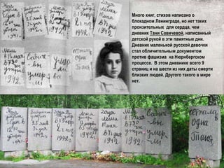 Много книг, стихов написано о
блокадном Ленинграде, но нет таких
пронзительных для сердца, чем
дневник Тани Савичевой, написанный
детской рукой в эти памятные дни.
Дневник маленькой русской девочки
стал обличительным документом
против фашизма на Нюрнбергском
процессе. В этом дневнике всего 9
страниц и на шести из них даты смерти
близких людей. Другого такого в мире
нет.
 