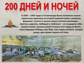 В 1942 – 1943 годах в Сталинграде было положено начало
коренному перелому во второй мировой войне, разгрому
фашизма. Тысячи и тысячи наших соотечественников –
простых, дорогих, любящих и любимых – не пощадили себя,
кровью своей, жизнью своей отстояли этот город на Волге,
нашу будущую Победу, наш Мир. Сам город на Волге, каждая
улица, дом хранят память об этом.
 