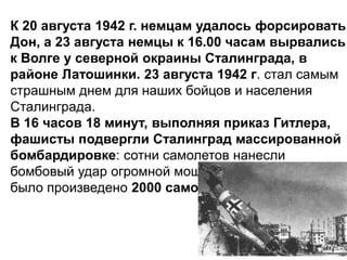 К 20 августа 1942 г. немцам удалось форсировать
Дон, а 23 августа немцы к 16.00 часам вырвались
к Волге у северной окраины Сталинграда, в
районе Латошинки. 23 августа 1942 г. стал самым
страшным днем для наших бойцов и населения
Сталинграда.
В 16 часов 18 минут, выполняя приказ Гитлера,
фашисты подвергли Сталинград массированной
бомбардировке: сотни самолетов нанесли
бомбовый удар огромной мощности, в течение дня
было произведено 2000 самолето-вылетов врага.
 