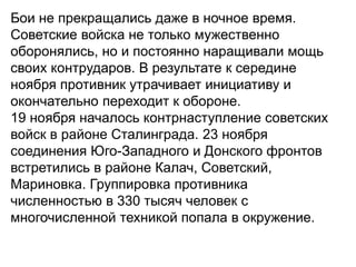 Бои не прекращались даже в ночное время.
Советские войска не только мужественно
оборонялись, но и постоянно наращивали мощь
своих контрударов. В результате к середине
ноября противник утрачивает инициативу и
окончательно переходит к обороне.
19 ноября началось контрнаступление советских
войск в районе Сталинграда. 23 ноября
соединения Юго-Западного и Донского фронтов
встретились в районе Калач, Советский,
Мариновка. Группировка противника
численностью в 330 тысяч человек с
многочисленной техникой попала в окружение.
 