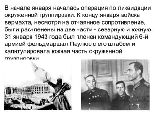 В начале января началась операция по ликвидации
окруженной группировки. К концу января войска
вермахта, несмотря на отчаянное сопротивление,
были расчленены на две части - северную и южную.
31 января 1943 года был пленен командующий 6-й
армией фельдмаршал Паулюс с его штабом и
капитулировала южная часть окруженной
группировки.
.
 