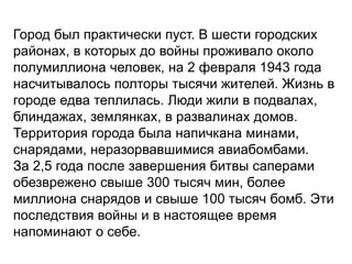 Город был практически пуст. В шести городских
районах, в которых до войны проживало около
полумиллиона человек, на 2 февраля 1943 года
насчитывалось полторы тысячи жителей. Жизнь в
городе едва теплилась. Люди жили в подвалах,
блиндажах, землянках, в развалинах домов.
Территория города была напичкана минами,
снарядами, неразорвавшимися авиабомбами.
За 2,5 года после завершения битвы саперами
обезврежено свыше 300 тысяч мин, более
миллиона снарядов и свыше 100 тысяч бомб. Эти
последствия войны и в настоящее время
напоминают о себе.
 