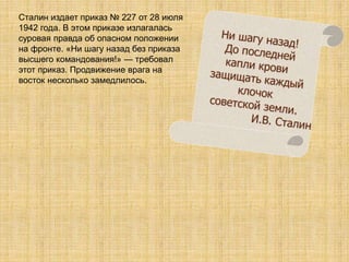 Сталин издает приказ № 227 от 28 июля
1942 года. В этом приказе излагалась
суровая правда об опасном положении
на фронте. «Ни шагу назад без приказа
высшего командования!» — требовал
этот приказ. Продвижение врага на
восток несколько замедлилось.
 