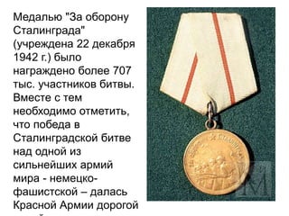 Медалью "За оборону
Сталинграда"
(учреждена 22 декабря
1942 г.) было
награждено более 707
тыс. участников битвы.
Вместе с тем
необходимо отметить,
что победа в
Сталинградской битве
над одной из
сильнейших армий
мира - немецко-
фашистской – далась
Красной Армии дорогой
 