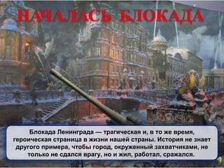 Блокада Ленинграда — трагическая и, в то же время,
героическая страница в жизни нашей страны. История не знает
другого примера, чтобы город, окруженный захватчиками, не
только не сдался врагу, но и жил, работал, сражался.
 