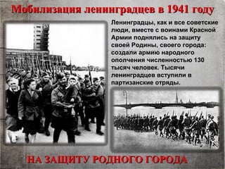 Мобилизация ленинградцев в 1941 годуМобилизация ленинградцев в 1941 году
НА ЗАЩИТУ РОДНОГО ГОРОДАНА ЗАЩИТУ РОДНОГО ГОРОДА
Ленинградцы, как и все советские
люди, вместе с воинами Красной
Армии поднялись на защиту
своей Родины, своего города:
создали армию народного
ополчения численностью 130
тысяч человек. Тысячи
ленинградцев вступили в
партизанские отряды.
 