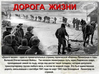 «Дорога жизни» - одна из примечательных страниц героической обороны Ленинграда в годы
Великой Отечественной Войны.  Так назвали ленинградцы путь через Ладожское озеро,
проходивший зимой по льду, когда лед достиг такой толщины, которая допускала
транспортировку грузов любого веса, и летом по водной глади. Это был единственная
дорога, связывавшая с сентября 1941 года по март 1943 года блокадный  Ленинград со
страной.
ДОРОГА ЖИЗНИДОРОГА ЖИЗНИ
 