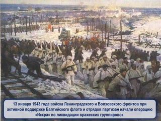 13 января 1943 года войска Ленинградского и Волховского фронтов при
активной поддержке Балтийского флота и отрядов партизан начали операцию
«Искра» по ликвидации вражеских группировок
 