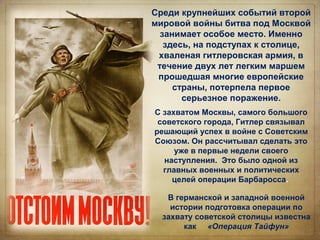 Среди крупнейших событий второй
мировой войны битва под Москвой
занимает особое место. Именно
здесь, на подступах к столице,
хваленая гитлеровская армия, в
течение двух лет легким маршем
прошедшая многие европейские
страны, потерпела первое
серьезное поражение.
С захватом Москвы, самого большого
советского города, Гитлер связывал
решающий успех в войне с Советским
Союзом. Он рассчитывал сделать это
уже в первые недели своего
наступления. Это было одной из
главных военных и политических
целей операции Барбаросса.
В германской и западной военной
истории подготовка операции по
захвату советской столицы известна
как «Операция Тайфун»
 