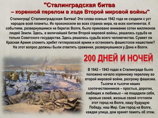 "Сталинградская битва"Сталинградская битва
–– коренной перелом в ходе Второй мировой войны"коренной перелом в ходе Второй мировой войны"
В 1942 – 1943 годах в Сталинграде было
положено начало коренному перелому во
второй мировой войне, разгрому фашизма.
Тысячи и тысячи наших
соотечественников – простых, дорогих,
любящих и любимых – не пощадили себя,
кровью своей, жизнью своей отстояли
этот город на Волге, нашу будущую
Победу, наш Мир. Сам город на Волге,
каждая улица, дом хранят память об этом.
Сталинград! Сталинградская битва! Эти слова осенью 1942 года не сходили с уст
народов всей планеты. Их произносили во всех странах мира, на всех континентах. К
событиям, развернувшимся на берегах Волги, было приковано внимание сотен миллионов
людей Земли. Здесь, в величайшей битве Второй мировой войны, решалась судьба не
только Советского государства. Здесь решалась судьба всего человечества. Сумеет ли
Красная Армия сломить хребет гитлеровской армии и остановить фашистское нашествие?
На этот вопрос должны были ответить сражения, развернувшиеся у Дона и Волги.
 