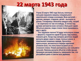 22 марта 1943 года22 марта 1943 года
Утром 23 марта 1943 года Хатынь плотным
кольцом окружили машины специального
карательного отряда эсэсовцев. Всех жителей –
мужчин, женщин, стариков, детей – выгнали из
домов. Гитлеровцы облазили каждую избу, погреб
– не спрятался ли там кто-нибудь. А потом под
дулами автоматов всех согнали в большой сарай.
Объятые ужасом, люди стояли тесно прижавшись
друг к другу.
Что задумали палачи? И вдруг вспыхнуло пламя
– фашисты подожгли сарай! В дыму задыхались,
плакали дети. Когда под напором десятков людей
рухнули двери сарая и люди, полные ужаса, в
охваченной пламенем одежде, бросились
врассыпную, автоматные очереди карателей
уложили всех, кто попытался вырваться из
огненного плена. Пламя разгоралось все сильней и
сильней. Наконец рухнула объятая огнём крыша.
Кровавую расправу фашисты завершили тем, что
разграбили дома и сожгли всю деревню.
 