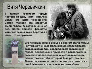 В южном красивом городе
Ростове-на-Дону жил мальчик.
Звали его Витя Черевичкин.
Самой главной его страстью
были голуби. О голубях он знал
все. Когда пришли фашисты,
мальчик решил тоже бороться с
ними. Но не оружием.
Его помощниками в борьбе с врагом стали птицы.
Голуби, обученные мальчиками, стали бойцами-
разведчиками. Они несли бойцам сведения из
города, однажды они принесли в расположение
советских войск сведения о местонахождении
фашистского штаба, который был разгромлен.
Фашисты узнали о том, кто помог разгромить их
штаб. Мальчика схватили и жестоко убили.
 