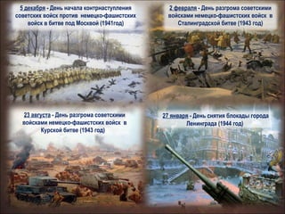 23 августа - День разгрома советскими
войсками немецко-фашистских войск в
Курской битве (1943 год)))
5 декабря - День начала контрнаступления
советских войск против немецко-фашистских
войск в битве под Москвой (1941год)
2 февраля - День разгрома советскими
войсками немецко-фашистских войск в
Сталинградской битве (1943 год)
27 января - День снятия блокады города
Ленинграда (1944 год)
 