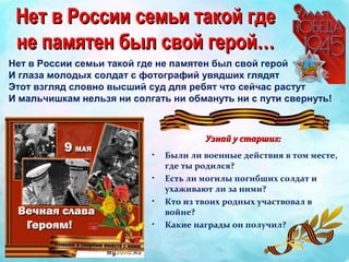 Нет в России семьи такой где не памятен был свой герой
И глаза молодых солдат с фотографий увядших глядят
Этот взгляд словно высший суд для ребят что сейчас растут
И мальчишкам нельзя ни солгать ни обмануть ни с пути свернуть!
Нет в России семьи такой гдеНет в России семьи такой где
не памятен был свой герой…не памятен был свой герой…
Узнай у старших:Узнай у старших:
• Были ли военные действия в том месте,
где ты родился?
• Есть ли могилы погибших солдат и
ухаживают ли за ними?
• Кто из твоих родных участвовал в
войне?
• Какие награды он получил?
 