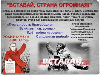 Летопись всех войн не знала такой мужественной сплочённости и стойкости,
какие показал с первых же часов войны наш народ. Участие в великой
освободительной борьбе против фашизма, посягнувшего на Страну
Советов, стало для всех высшим, священным долгом
«Пусть ярость благородная
Вскипает, как волна,-
Идёт война народная,
Священная война!»
Слова этой песни,
созданной В.
Лебедевым-Кумачом и
А.Александровым в
первые дни войны,
стали всенародным
гимном.
 
