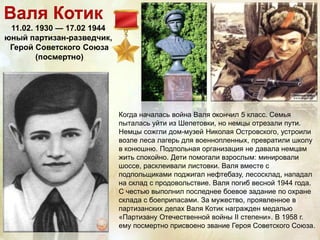 Валя Котик
11.02. 1930 — 17.02 1944
юный партизан-разведчик,
Герой Советского Союза
(посмертно)
Когда началась война Валя окончил 5 класс. Семья
пыталась уйти из Шепетовки, но немцы отрезали пути.
Немцы сожгли дом-музей Николая Островского, устроили
возле леса лагерь для военнопленных, превратили школу
в конюшню. Подпольная организация не давала немцам
жить спокойно. Дети помогали взрослым: минировали
шоссе, расклеивали листовки. Валя вместе с
подпольщиками поджигал нефтебазу, лесосклад, нападал
на склад с продовольствие. Валя погиб весной 1944 года.
С честью выполнил последнее боевое задание по охране
склада с боеприпасами. За мужество, проявленное в
партизанских делах Валя Котик награжден медалью
«Партизану Отечественной войны II степени». В 1958 г.
ему посмертно присвоено звание Героя Советского Союза.
 