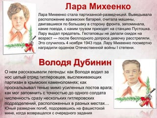 Лара Михеенко
Лара Михеенко стала партизанкой-разведчицей. Выведывала
расположение вражеских батарей, считала машины,
двигавшиеся по большаку в сторону фронта, запоминала,
какие поезда, с каким грузом приходят на станцию Пустошка.
Лару выдал предатель. Гестаповцы не делали скидок на
возраст — после бесплодного допроса девочку расстреляли.
Это случилось 4 ноября 1943 года. Лару Михеенко посмертно
наградили орденом Отечественной войны I степени.
О нем рассказывали легенды: как Володя водил за
нос целый отряд гитлеровцев, выслеживающих
партизан в крымских каменоломнях; как
проскальзывал тенью мимо усиленных постов врага;
как мог запомнить с точностью до одного солдата
численность сразу нескольких гитлеровских
подразделений, расположенных в разных местах…
Юный разведчик погиб, подорвавшись на фашистской
мине, когда возвращался с очередного задания
Володя Дубинин
 