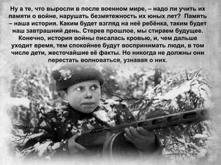 Ну а те, что выросли в после военном мире, – надо ли учить их
памяти о войне, нарушать безмятежность их юных лет? Память
– наша история. Каким будет взгляд на неё ребёнка, таким будет
наш завтрашний день. Стерев прошлое, мы стираем будущее.
Конечно, история войны писалась кровью, и, чем дальше
уходит время, тем спокойнее будут воспринимать люди, в том
числе дети, жесточайшие её факты. Но никогда не должны они
перестать волноваться, узнавая о них.
 