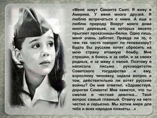 «Меня зовут Саманта Смит. Я живу в
Америке. У меня много друзей. Я
люблю встречаться с ними. А еще я
люблю природу. Вокруг моего дома
много деревьев, на которых весело
прыгают проказницы-белки. Одно лишь
меня очень заботит. Правда ли то, о
чем так часто говорят по телевизору?
Будто бы русские хотят сбросить на
мою страну атомную бомбу. Мне
страшно, я боюсь и за себя, и за своих
родных, и за маму с папой. Поэтому я
написала письмо руководителю
Советского государства и ему,
взрослому человеку, задала вопрос о
том, действительно ли хотят русские
войны? Он мне ответил. «Здравствуй,
дорогая Саманта! Мне кажется, что ты
смелая и честная девочка... Твой
вопрос самый главный. Отвечу на него
честно и серьезно. Мы хотим мира для
тебя и всех народов планеты…»
 