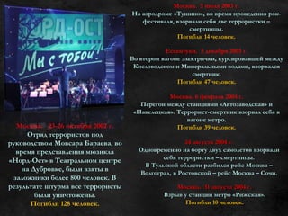 Москва. 23-26 октября 2002 г.
Отряд террористов под
руководством Мовсара Бараева, во
время представления мюзикла
«Норд-Ост» в Театральном центре
на Дубровке, были взяты в
заложники более 800 человек. В
результате штурма все террористы
были уничтожены.
Погибли 128 человек.
Москва. 5 июля 2003 г.
На аэродроме «Тушино», во время проведения рок-
фестиваля, взорвали себя две террористки –
смертницы.
Погибли 14 человек.
Ессентуки. 5 декабря 2003 г.
Во втором вагоне электрички, курсировавшей между
Кисловодском и Минеральными водами, взорвался
смертник.
Погибли 47 человек.
Москва. 6 февраля 2004 г.
Перегон между станциями «Автозаводская» и
«Павелецкая». Террорист-смертник взорвал себя в
вагоне метро.
Погибли 39 человек.
24 августа 2004 г.
Одновременно на борту двух самолетов взорвали
себя террористки – смертницы.
В Тульской области разбился рейс Москва –
Волгоград, в Ростовской – рейс Москва – Сочи.
Москва. 31 августа 2004 г.
Взрыв у станции метро «Рижская».
Погибли 10 человек.
 