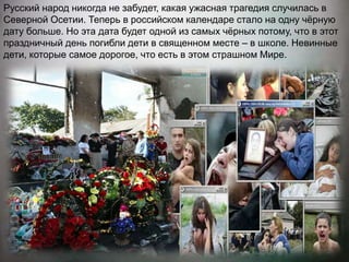 Русский народ никогда не забудет, какая ужасная трагедия случилась в
Северной Осетии. Теперь в российском календаре стало на одну чёрную
дату больше. Но эта дата будет одной из самых чёрных потому, что в этот
праздничный день погибли дети в священном месте – в школе. Невинные
дети, которые самое дорогое, что есть в этом страшном Мире.
 