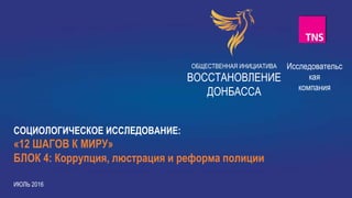 1
ОБЩЕСТВЕННАЯ ИНИЦИАТИВА
ВОССТАНОВЛЕНИЕ
ДОНБАССА
СОЦИОЛОГИЧЕСКОЕ ИССЛЕДОВАНИЕ:
«12 ШАГОВ К МИРУ»
БЛОК 4: Коррупция, люстрация и реформа полиции
ИЮЛЬ 2016
Исследовательс
кая
компания
 