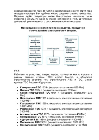 энергии передается пару. В турбине кинетическая энергия струй пара
передается ротору. Вал турбины жестко соединен с валом генератора.
Паровые турбо генераторы очень быстроходны несколько тысяч
оборотов в минуту. Из курса 10 класса нам известно что КПД тепловых
двигателей увеличивается с ростом начальной температуры.
Превращение энергии при производстве, передаче и
использовании электрической энергии.
ТЭС.
Работают на угле, газе, мазуте, торфе, поэтому их можно строить в
разных районах страны. ТЭС строят быстро, и обходится
строительство дешевле, чем строительство АЭС и ГЭС. Самая
крупная ТЭС России– Сургутская.
 Кемеровская ТЭС 1939 г.(мощность составляет 850 Мвт)
 Омская ТЭС 1954 г.(мощность составляет 375 Мвт)
 Санкт-Петербурская ТЭС 1957 г. (мощность составляет 330
Мвт)
 Назаровская ТЭС 1961 г. (мощность электростанции составляет
1400 МВт)
 Костромская ТЭС 1969 г. (мощность электростанции составляет
3 600 МВт)
 Рефтинская ТЭС 1970 г. (мощность электростанции составляет
3800 МВт)
 Архангельская ТЭС 1970 г. (мощность составляет 450 Мвт)
 Самаровская ТЭС 1972 г.(мощность составляет 440 Мвт)
 Сургутская ТЭС 1988 г. (мощность составляет 4800 МВт)
 Московская ТЭС 1989 г. (мощность составляет 1330 МВт)
 Свердловская ТЭС 1990 г.(мощность составляет 2100 Мвт)
 