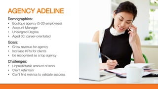 @KatWarboys | #GrowWithHubSpot | @HubSpot
AGENCY ADELINE
Demographics:
• Boutique agency (5-20 employees)
• Account Manager
• Undergrad Degree
• Aged 30, career-orientated
Goals:
• Grow revenue for agency
• Increase KPIs for clients
• Be recognised as a top agency
Challenges:
• Unpredictable amount of work
• Client retention
• Can’t find metrics to validate success
 