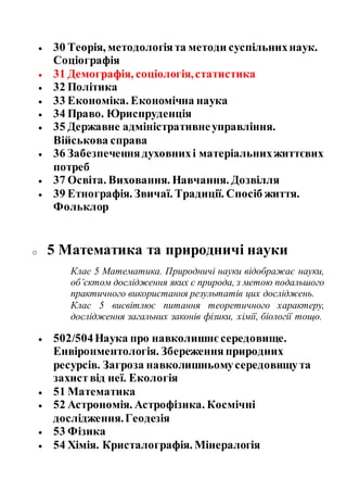  30 Теорія, методологіята методи суспільнихнаук.
Соціографія
 31 Демографія, соціологія,статистика
 32 Політика
 33 Економіка. Економічна наука
 34 Право. Юриспруденція
 35 Державне адміністративнеуправління.
Військова справа
 36 Забезпеченнядуховнихі матеріальнихжиттєвих
потреб
 37 Освіта. Виховання. Навчання. Дозвілля
 39 Етнографія. Звичаї. Традиції. Спосіб життя.
Фольклор
o 5 Математика та природничі науки
Клас 5 Математика. Природничі науки відображає науки,
об’єктом дослідження яких є природа, з метою подальшого
практичного використання результатів цих досліджень.
Клас 5 висвітлює питання теоретичного характеру,
дослідження загальних законів фізики, хімії, біології тощо.
 502/504Наука про навколишнєсередовище.
Енвіронментологія. Збереження природних
ресурсів. Загроза навколишньомусередовищута
захиствід неї. Екологія
 51 Математика
 52 Астрономія. Астрофізика. Космічні
дослідження.Геодезія
 53 Фізика
 54 Хімія. Кристалографія. Мінералогія
 