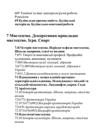 689 Технічні та інші аматорськіручні роботи.
Рукоділля
69 Будівельна промисловість. Будівельні
матеріали. Будівельно-монтажніроботи
7 Мистецтво. Декоративно-прикладне
мистецтво. Ігри. Спорт
7.03 Історія мистецтва. Періоди та фази мистецтва.
Школи, напрями, стиліта впливи
7.071 Творчіта виконавськіпрофесії. Професійні
художники, виконавці, музиканти
7:069 Мистецькімузеї, колекції, зібрання
7(477):069Мистецькімузеї, колекції, зібрання в
Україні
7-053.2 Дитячасамодіяльність в галузі мистецтва
71 Планування у межахадміністративно-
територіальниходиниць. Плануванняу міській та
сільській місцевостях. Ландшафти, парки. Сади
72 Архітектура
72.03 Історія архітектури. Школи, напрями, стиліта
впливи
72(477)Архітектура України
72.071(477)(092)Біографії архітекторівУкраїни
72(4/9) Архітектура окремихзарубіжнихкраїн
72.071(4/9)(092)Біографії архітекторів
73 Пластичнімистецтва
73.03 Історія скульптури. Школи, напрями,стиліта
впливи
 