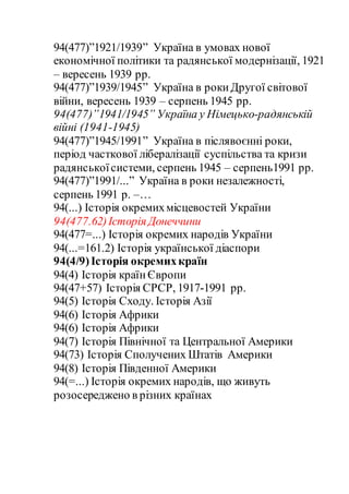 94(477)”1921/1939” Україна в умовах нової
економічної політики та радянської модернізації, 1921
– вересень 1939 рр.
94(477)”1939/1945” Україна в рокиДругої світової
війни, вересень 1939 – серпень 1945 рр.
94(477)”1941/1945” Україна у Німецько-радянській
війні (1941-1945)
94(477)”1945/1991” Україна в післявоєнні роки,
період часткової лібералізації суспільства та кризи
радянськоїсистеми, серпень 1945 – серпень1991 рр.
94(477)”1991/...” Україна в роки незалежності,
серпень 1991 р. –…
94(...) Історія окремихмісцевостей України
94(477.62)Історія Донеччини
94(477=...) Історія окремих народів України
94(...=161.2) Історія української діаспори
94(4/9)Історія окремихкраїн
94(4) Історія країнЄвропи
94(47+57) Історія СРСР, 1917-1991 рр.
94(5) Історія Сходу. Історія Азії
94(6) Історія Африки
94(6) Історія Африки
94(7) Історія Північної та Центральної Америки
94(73) Історія Сполучених Штатів Америки
94(8) Історія Південної Америки
94(=...) Історія окремих народів, що живуть
розосереджено в різних країнах
 