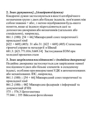2. Знак групування[...](квадратнідужки)
Квадратні дужки застосовуються в якостіалгебраїчного
позначення групи з двох або більше індексів, пов'язанихміж
собоюзнаками + або:, з метою відображення будь-якого
поняття, якщо ці індекси підрозділяються далі за
допомогоюдвокрапкиабо визначників (загальних або
спеціальних), наприклад,
061.1 (100): [54 + 66] Міжнародний союз теоретичної і
прикладної хімії
[622 + 669] (485): 31 або 31: [622 + 669] (485) Статистика
гірничої справи та металургії в Швеції
681.3: [621.771.016.3:669.14] Застосування ЕОМ при
холодної прокаткистали
3. Знак закріпленняпослідовності:: (подвійна двокрапка)
Подвійна двокрапка застосовуєтьсядля закріплення певної
послідовностідвох або більше елементів в складеному
індексі, особливо привикористанніУДК в автоматизованих
або механізованих ІПС, наприклад,
061.1 (100) :: [54 + 66] Міжнародний союз теоретичної та
прикладної хімії
061.2 (100) :: 002 Міжнародна федерація з інформації та
документації (FID)
575 :: 576.3 Цитогенетика
77.044 :: 355 Військові фотозйомки
 
